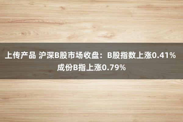 上传产品 沪深B股市场收盘：B股指数上涨0.41% 成份B指上涨0.79%