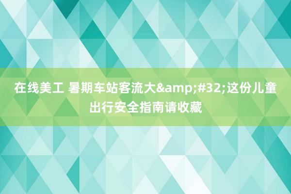 在线美工 暑期车站客流大&#32;这份儿童出行安全指南请收藏