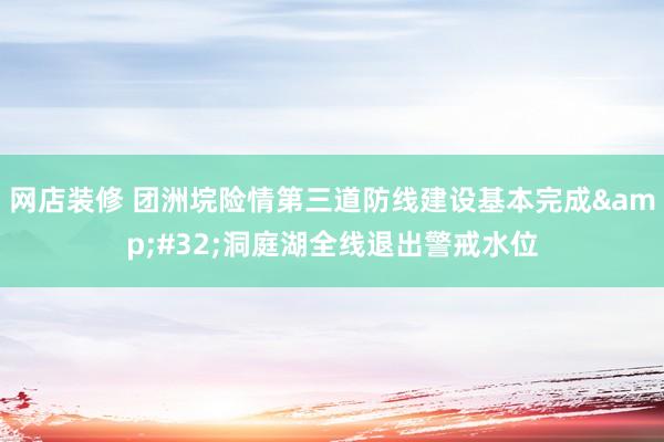 网店装修 团洲垸险情第三道防线建设基本完成&#32;洞庭湖全线退出警戒水位