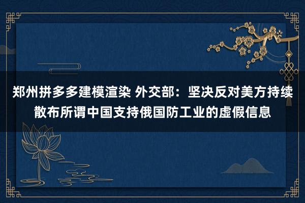 郑州拼多多建模渲染 外交部：坚决反对美方持续散布所谓中国支持俄国防工业的虚假信息