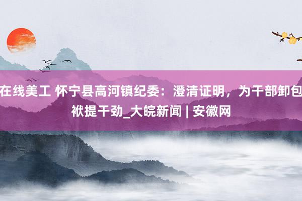 在线美工 怀宁县高河镇纪委：澄清证明，为干部卸包袱提干劲_大皖新闻 | 安徽网