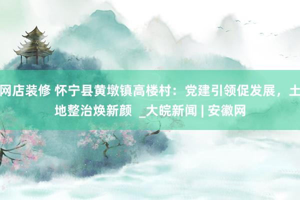 网店装修 怀宁县黄墩镇高楼村：党建引领促发展，土地整治焕新颜  _大皖新闻 | 安徽网