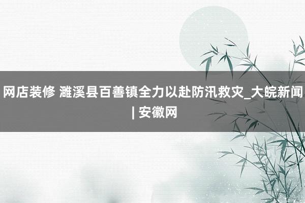 网店装修 濉溪县百善镇全力以赴防汛救灾_大皖新闻 | 安徽网