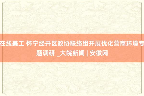 在线美工 怀宁经开区政协联络组开展优化营商环境专题调研 _大皖新闻 | 安徽网