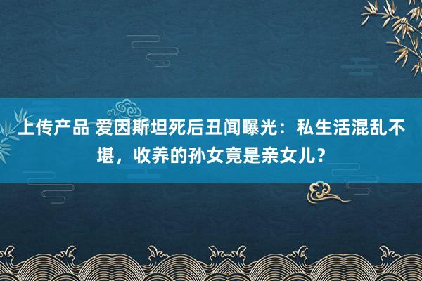 上传产品 爱因斯坦死后丑闻曝光：私生活混乱不堪，收养的孙女竟是亲女儿？