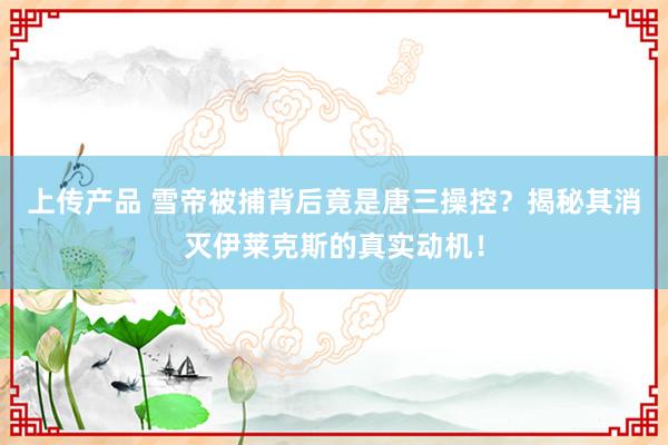 上传产品 雪帝被捕背后竟是唐三操控？揭秘其消灭伊莱克斯的真实动机！