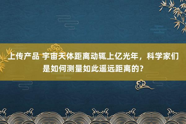 上传产品 宇宙天体距离动辄上亿光年，科学家们是如何测量如此遥远距离的？