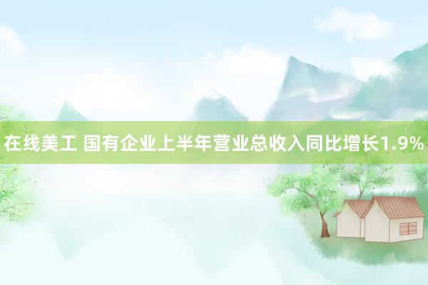 在线美工 国有企业上半年营业总收入同比增长1.9%