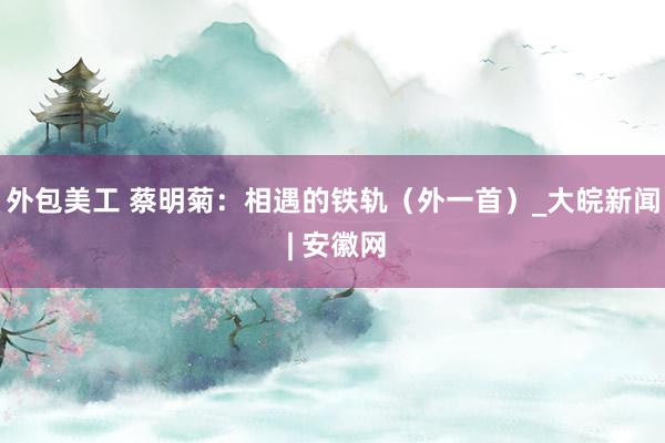 外包美工 蔡明菊：相遇的铁轨（外一首）_大皖新闻 | 安徽网