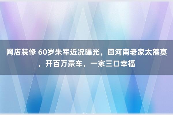 网店装修 60岁朱军近况曝光，回河南老家太落寞，开百万豪车，一家三口幸福