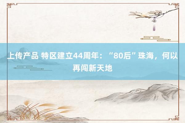 上传产品 特区建立44周年：“80后”珠海，何以再闯新天地