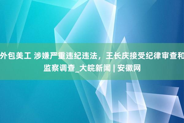 外包美工 涉嫌严重违纪违法，王长庆接受纪律审查和监察调查_大皖新闻 | 安徽网